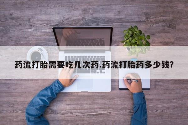 吃什么东西容易导致流产药流打胎需要吃几次药.药流打胎药多少钱？