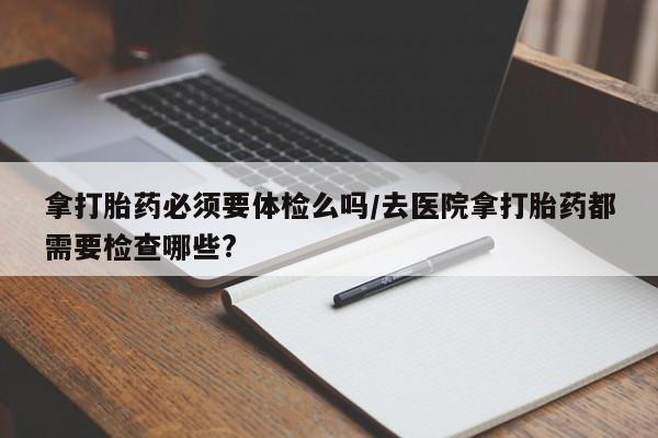 吃什么东西容易导致流产拿打胎药必须要体检么吗/去医院拿打胎药都需要检查哪些?