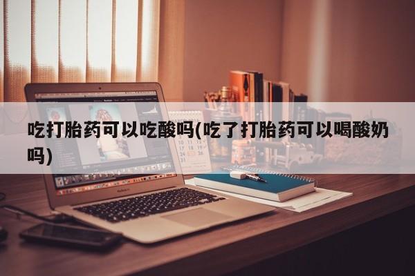 吃什么东西容易导致流产吃打胎药可以吃酸吗(吃了打胎药可以喝酸奶吗)