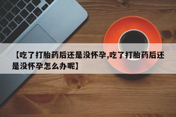吃什么东西容易导致流产【吃了打胎药后还是没怀孕,吃了打胎药后还是没怀孕怎么办呢】
