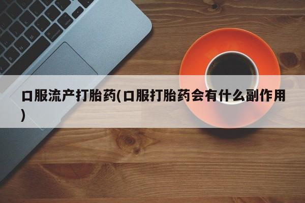 吃什么东西容易导致流产口服流产打胎药(口服打胎药会有什么副作用)