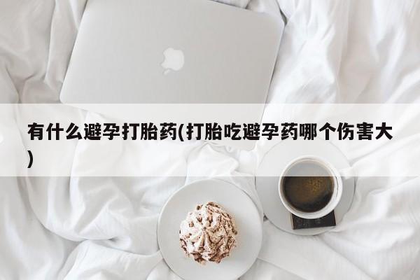 吃什么东西容易导致流产有什么避孕打胎药(打胎吃避孕药哪个伤害大)