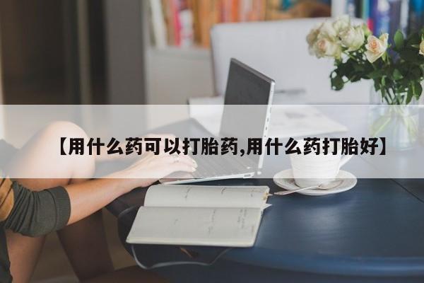 吃什么东西容易导致流产【用什么药可以打胎药,用什么药打胎好】