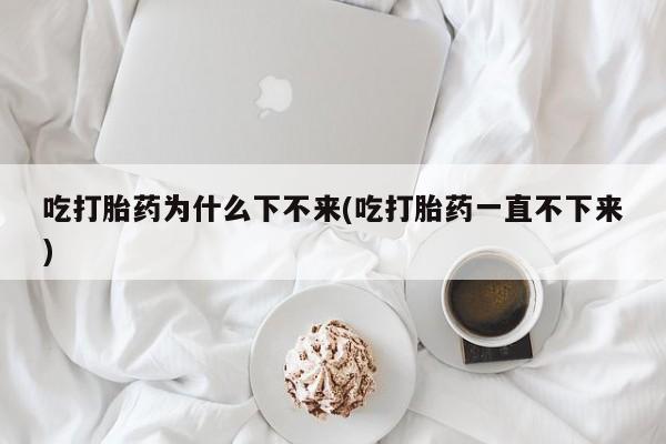 吃什么东西容易导致流产吃打胎药为什么下不来(吃打胎药一直不下来)