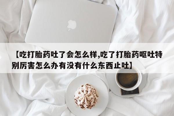 吃什么东西容易导致流产【吃打胎药吐了会怎么样,吃了打胎药呕吐特别厉害怎么办有没有什么东西止吐】