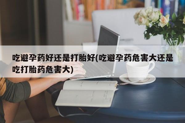 吃什么东西容易导致流产吃避孕药好还是打胎好(吃避孕药危害大还是吃打胎药危害大)