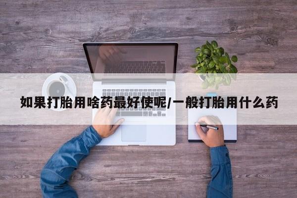 吃什么东西容易导致流产如果打胎用啥药最好使呢/一般打胎用什么药