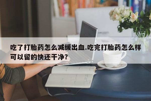 吃什么东西容易导致流产吃了打胎药怎么减缓出血.吃完打胎药怎么样可以留的快还干净？