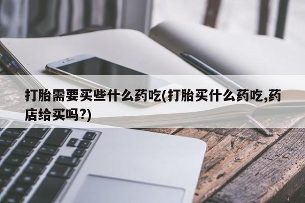 吃什么东西容易导致流产打胎需要买些什么药吃(打胎买什么药吃,药店给买吗?)