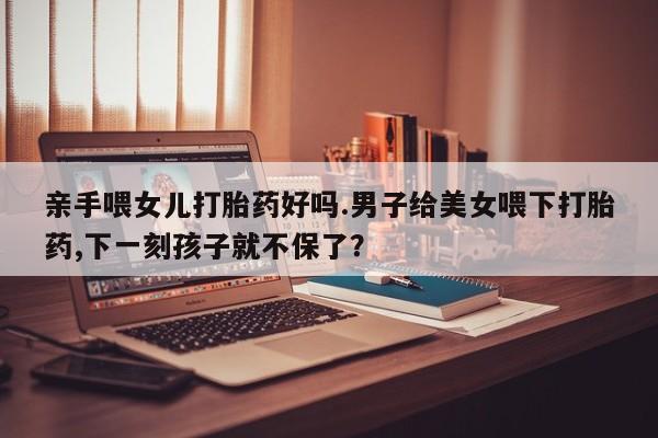 吃什么东西容易导致流产亲手喂女儿打胎药好吗.男子给美女喂下打胎药,下一刻孩子就不保了？