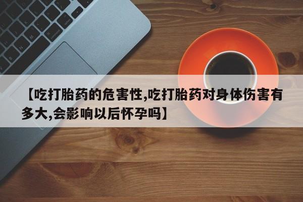 吃什么东西容易导致流产【吃打胎药的危害性,吃打胎药对身体伤害有多大,会影响以后怀孕吗】