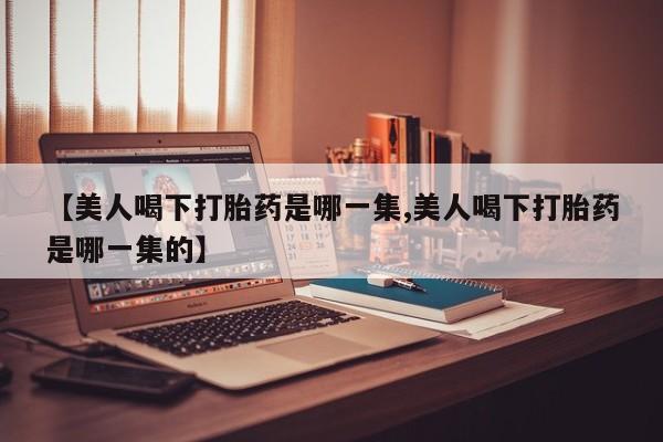 吃什么东西容易导致流产【美人喝下打胎药是哪一集,美人喝下打胎药是哪一集的】