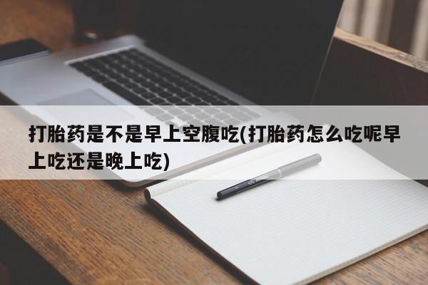 吃什么东西容易导致流产打胎药是不是早上空腹吃(打胎药怎么吃呢早上吃还是晚上吃)