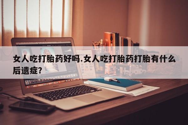 吃什么东西容易导致流产女人吃打胎药好吗.女人吃打胎药打胎有什么后遗症？