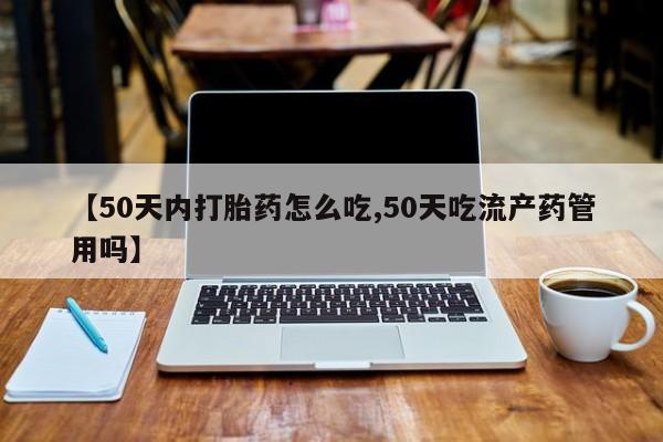 吃什么东西容易导致流产【50天内打胎药怎么吃,50天吃流产药管用吗】