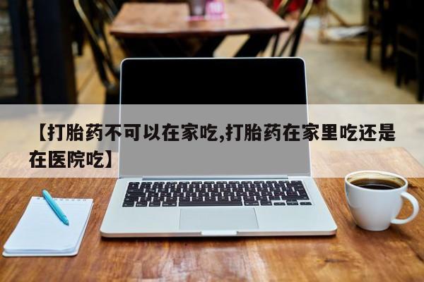 吃什么东西容易导致流产【打胎药不可以在家吃,打胎药在家里吃还是在医院吃】