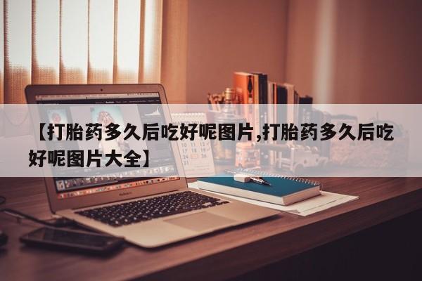 吃什么东西容易导致流产【打胎药多久后吃好呢图片,打胎药多久后吃好呢图片大全】