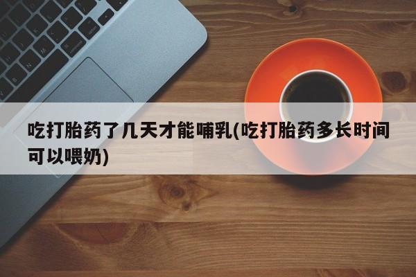 吃什么东西容易导致流产吃打胎药了几天才能哺乳(吃打胎药多长时间可以喂奶)