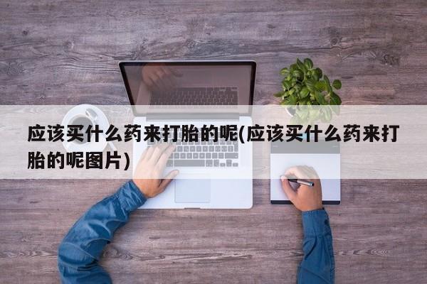 吃什么东西容易导致流产应该买什么药来打胎的呢(应该买什么药来打胎的呢图片)