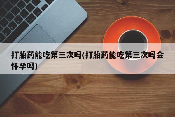 吃什么东西容易导致流产打胎药能吃第三次吗(打胎药能吃第三次吗会怀孕吗)