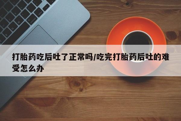 吃什么东西容易导致流产打胎药吃后吐了正常吗/吃完打胎药后吐的难受怎么办