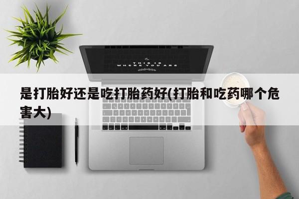 吃什么东西容易导致流产是打胎好还是吃打胎药好(打胎和吃药哪个危害大)