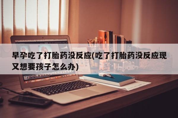 吃什么东西容易导致流产早孕吃了打胎药没反应(吃了打胎药没反应现又想要孩子怎么办)