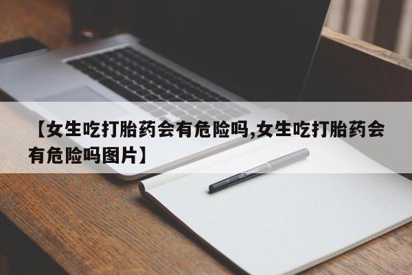 吃什么东西容易导致流产【女生吃打胎药会有危险吗,女生吃打胎药会有危险吗图片】