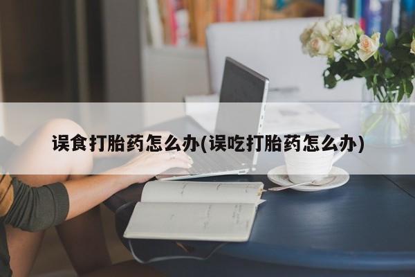 吃什么东西容易导致流产误食打胎药怎么办(误吃打胎药怎么办)