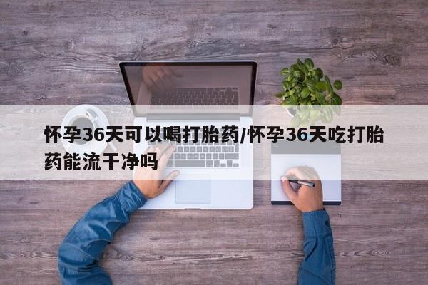 吃什么东西容易导致流产怀孕36天可以喝打胎药/怀孕36天吃打胎药能流干净吗