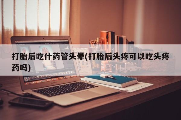 吃什么东西容易导致流产打胎后吃什药管头晕(打胎后头疼可以吃头疼药吗)