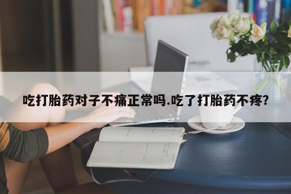 吃什么东西容易导致流产吃打胎药对子不痛正常吗.吃了打胎药不疼？