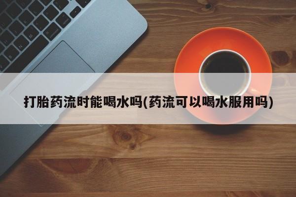 吃什么东西容易导致流产打胎药流时能喝水吗(药流可以喝水服用吗)