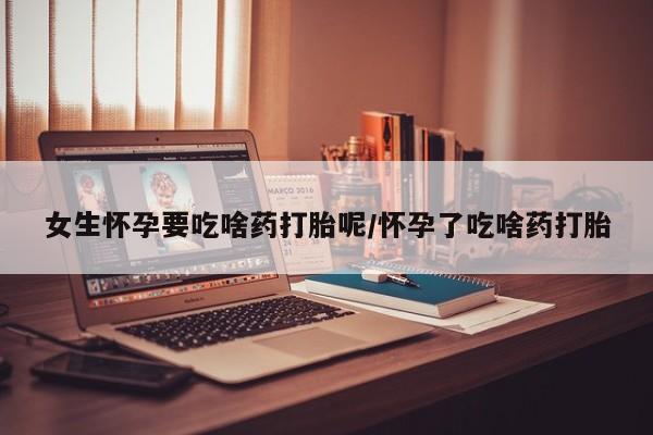 吃什么东西容易导致流产女生怀孕要吃啥药打胎呢/怀孕了吃啥药打胎
