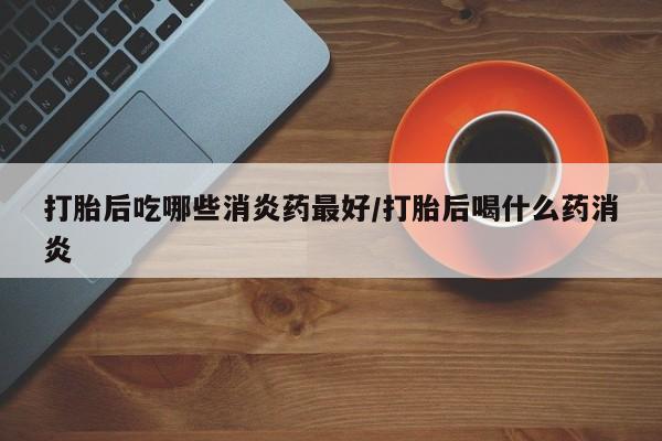 吃什么东西容易导致流产打胎后吃哪些消炎药最好/打胎后喝什么药消炎