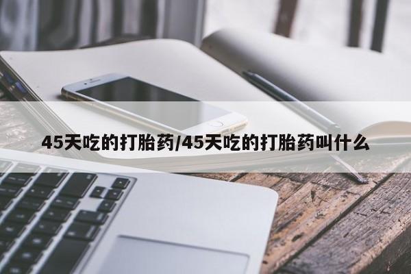 吃什么东西容易导致流产45天吃的打胎药/45天吃的打胎药叫什么