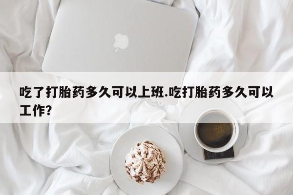 吃什么东西容易导致流产吃了打胎药多久可以上班.吃打胎药多久可以工作？